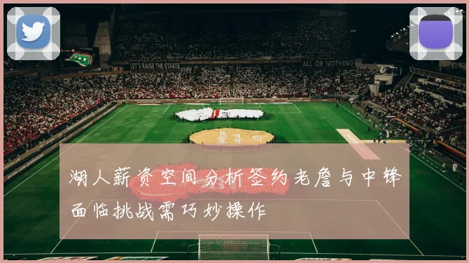 湖人薪资空间分析签约老詹与中锋面临挑战需巧妙操作