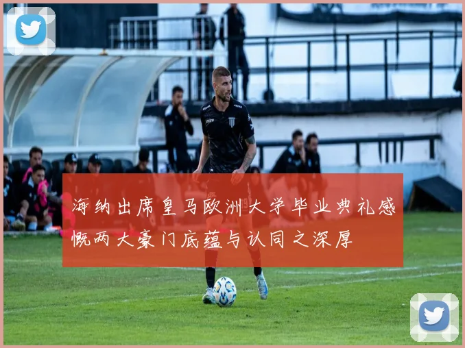 海纳出席皇马欧洲大学毕业典礼感慨两大豪门底蕴与认同之深厚
