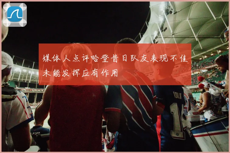 媒体人点评哈登昔日队友表现不佳未能发挥应有作用