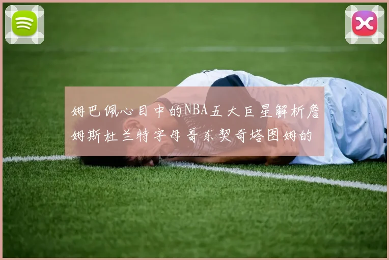 姆巴佩心目中的NBA五大巨星解析詹姆斯杜兰特字母哥东契奇塔图姆的独特魅力