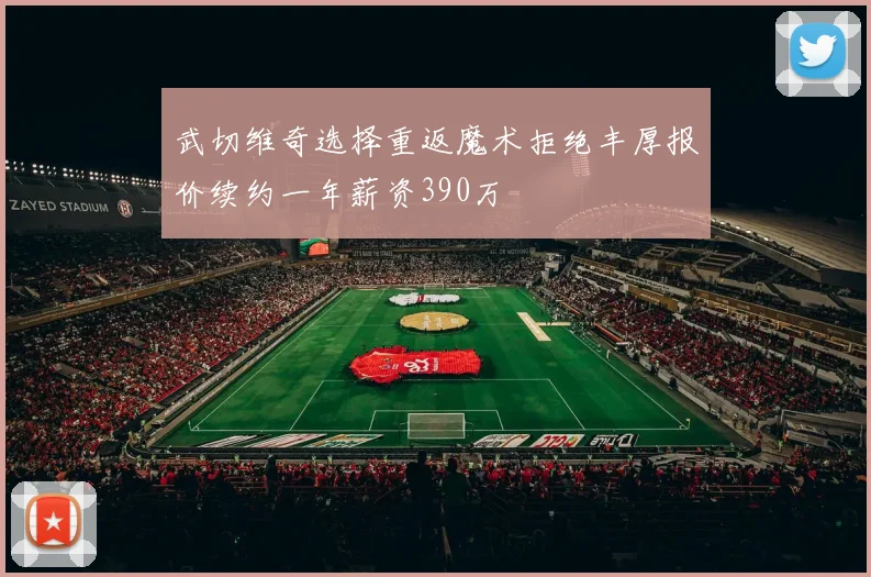 武切维奇选择重返魔术拒绝丰厚报价续约一年薪资390万