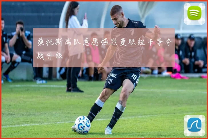 桑托斯离队意愿强烈曼联纽卡争夺战升级