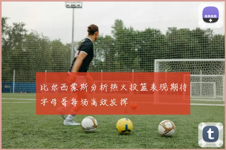 比尔西蒙斯分析热火投篮表现期待字母哥每场高效发挥