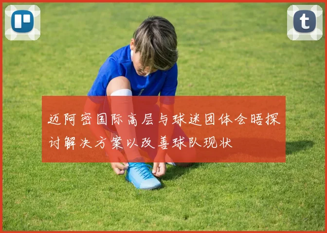迈阿密国际高层与球迷团体会晤探讨解决方案以改善球队现状