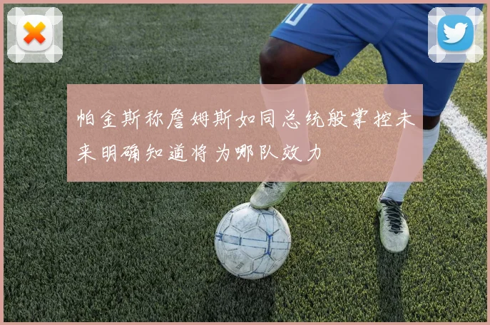 帕金斯称詹姆斯如同总统般掌控未来明确知道将为哪队效力