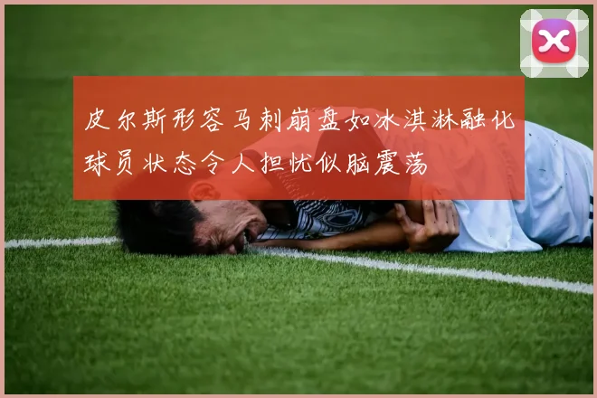 皮尔斯形容马刺崩盘如冰淇淋融化球员状态令人担忧似脑震荡