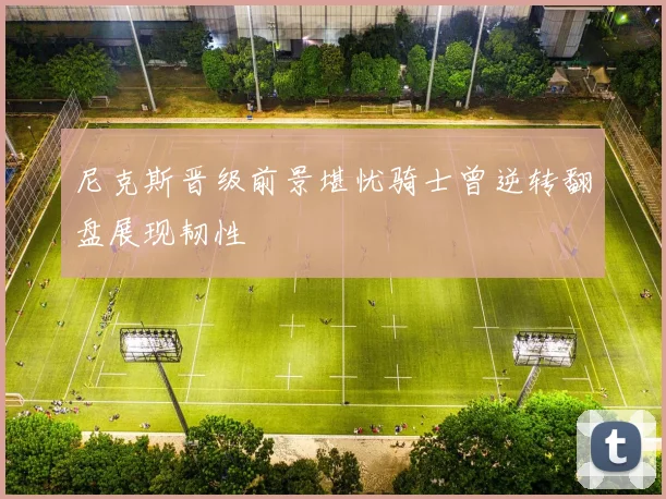 尼克斯晋级前景堪忧骑士曾逆转翻盘展现韧性