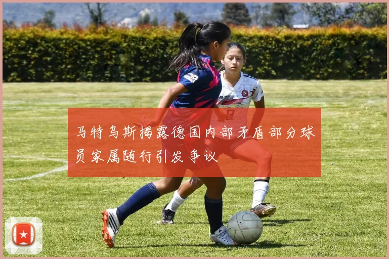 马特乌斯揭露德国内部矛盾部分球员家属随行引发争议